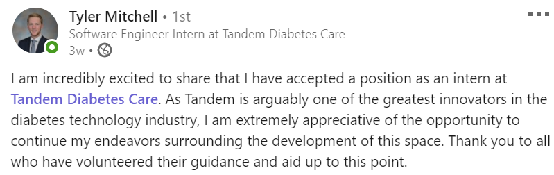 I am incredibly excited to share that I have accepted a position as an intern at Tandem Diabetes Care. As Tandem is arguably one of the greatest innovators in the diabetes technology industry, I am extremely appreciative of the opportunity to continue my endeavors surrounding the development of this space. Thank you to all who have volunteered their guidance and aid up to this point.